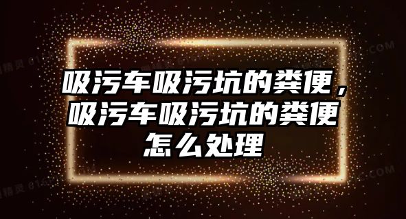 吸污車吸污坑的糞便，吸污車吸污坑的糞便怎么處理