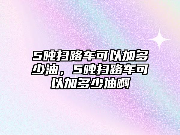 5噸掃路車可以加多少油，5噸掃路車可以加多少油啊