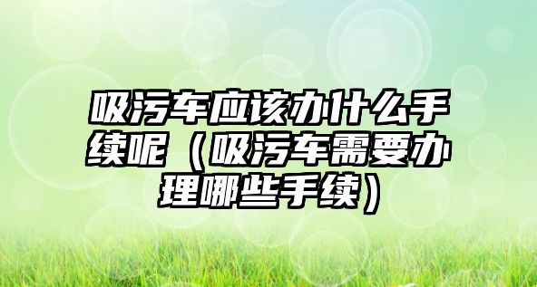 吸污車應(yīng)該辦什么手續(xù)呢（吸污車需要辦理哪些手續(xù)）