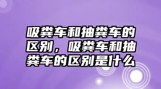 吸糞車和抽糞車的區(qū)別，吸糞車和抽糞車的區(qū)別是什么