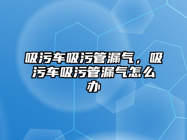 吸污車吸污管漏氣，吸污車吸污管漏氣怎么辦