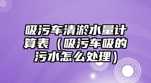 吸污車清淤水量計算表（吸污車吸的污水怎么處理）