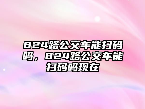 824路公交車能掃碼嗎，824路公交車能掃碼嗎現(xiàn)在