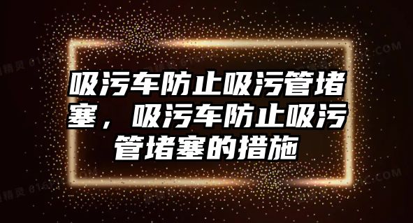 吸污車防止吸污管堵塞，吸污車防止吸污管堵塞的措施