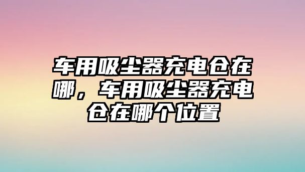 車用吸塵器充電倉在哪，車用吸塵器充電倉在哪個位置