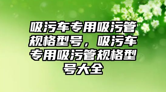 吸污車專用吸污管規(guī)格型號，吸污車專用吸污管規(guī)格型號大全