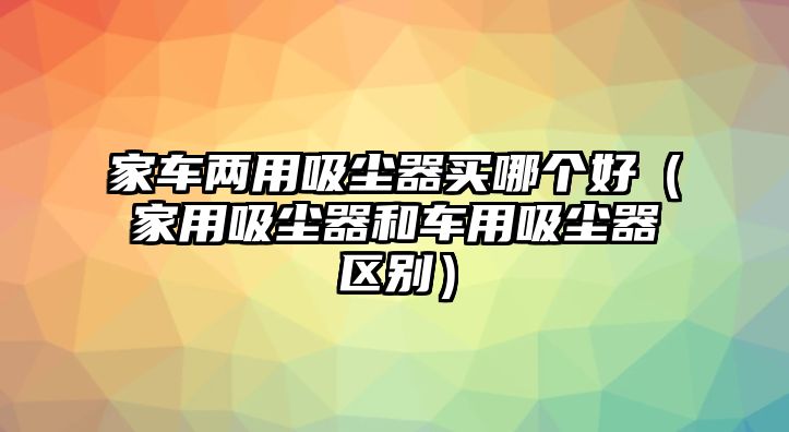 家車兩用吸塵器買哪個(gè)好（家用吸塵器和車用吸塵器區(qū)別）