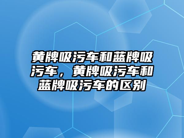 黃牌吸污車和藍牌吸污車，黃牌吸污車和藍牌吸污車的區(qū)別