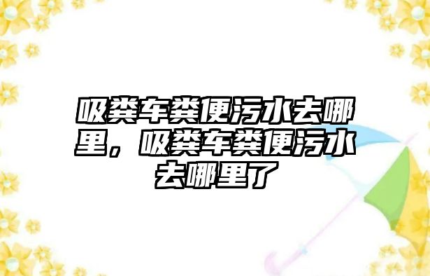 吸糞車糞便污水去哪里，吸糞車糞便污水去哪里了