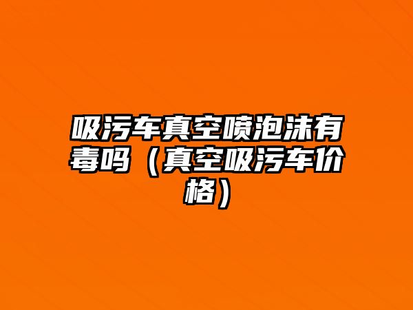 吸污車真空噴泡沫有毒嗎（真空吸污車價(jià)格）