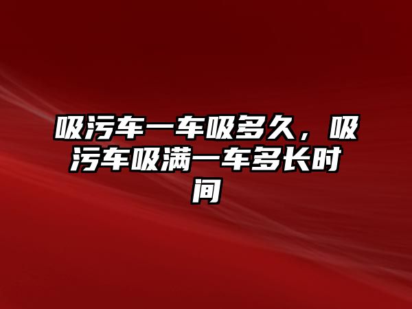 吸污車一車吸多久，吸污車吸滿一車多長時間