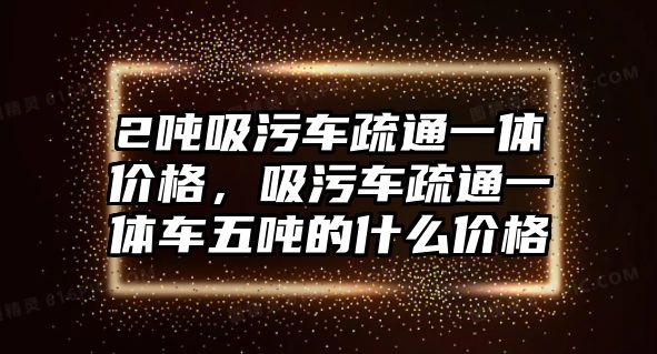 2噸吸污車疏通一體價格，吸污車疏通一體車五噸的什么價格