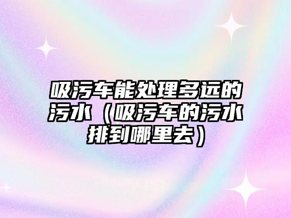 吸污車能處理多遠(yuǎn)的污水（吸污車的污水排到哪里去）