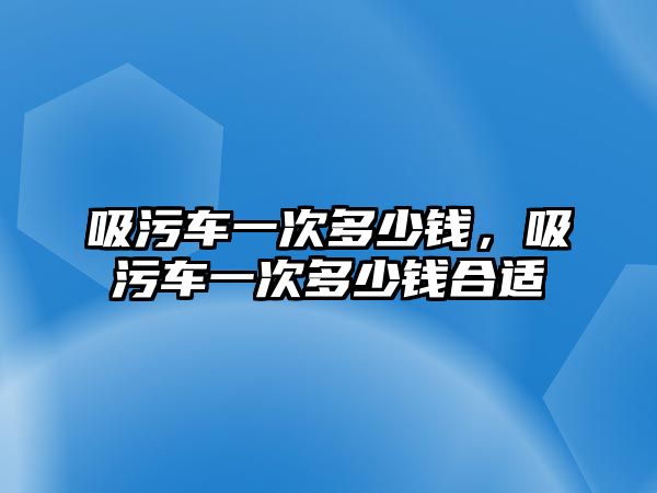 吸污車一次多少錢，吸污車一次多少錢合適