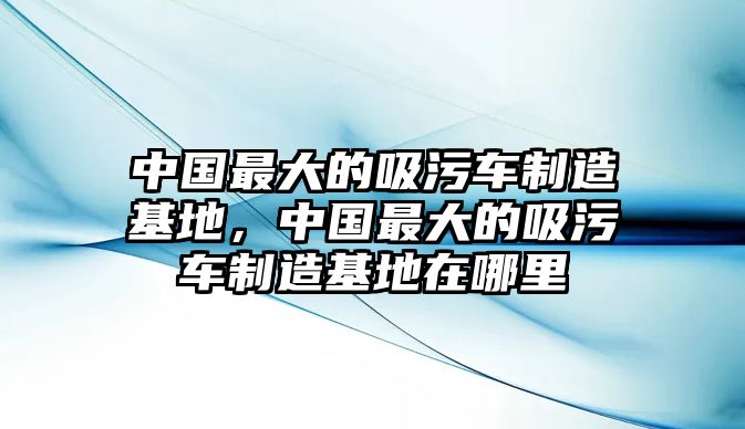 中國最大的吸污車制造基地，中國最大的吸污車制造基地在哪里