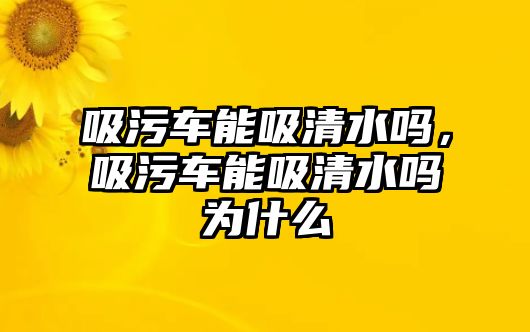 吸污車能吸清水嗎，吸污車能吸清水嗎為什么