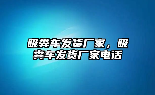 吸糞車發(fā)貨廠家，吸糞車發(fā)貨廠家電話