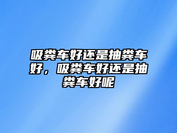 吸糞車好還是抽糞車好，吸糞車好還是抽糞車好呢