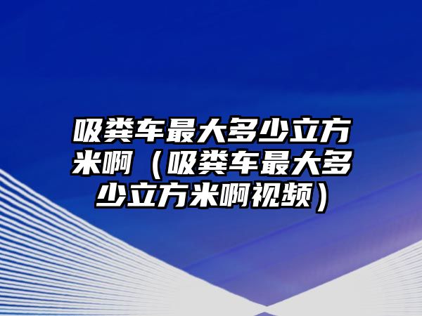 吸糞車(chē)最大多少立方米啊（吸糞車(chē)最大多少立方米啊視頻）