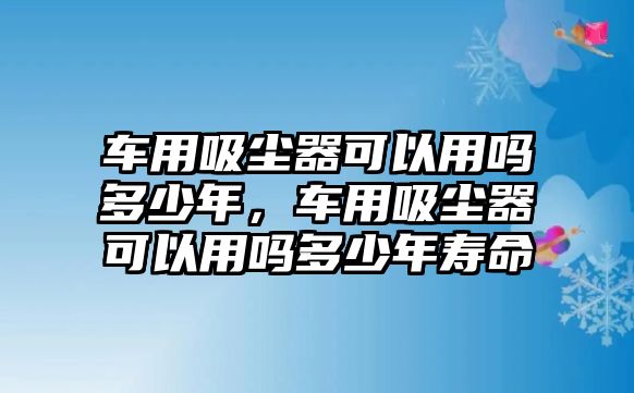 車用吸塵器可以用嗎多少年，車用吸塵器可以用嗎多少年壽命