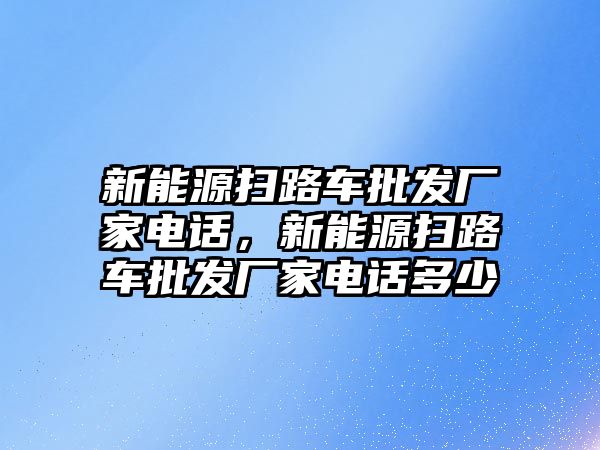 新能源掃路車批發(fā)廠家電話，新能源掃路車批發(fā)廠家電話多少