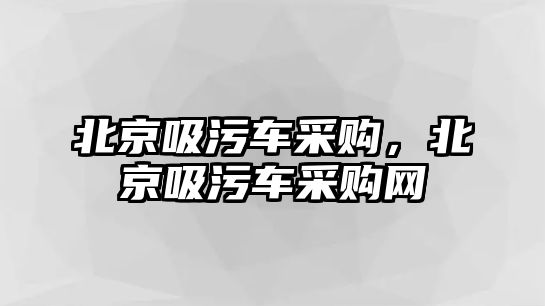 北京吸污車采購，北京吸污車采購網(wǎng)