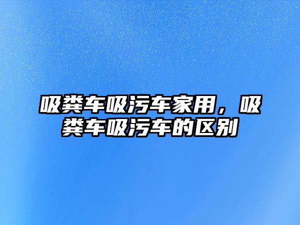 吸糞車吸污車家用，吸糞車吸污車的區(qū)別