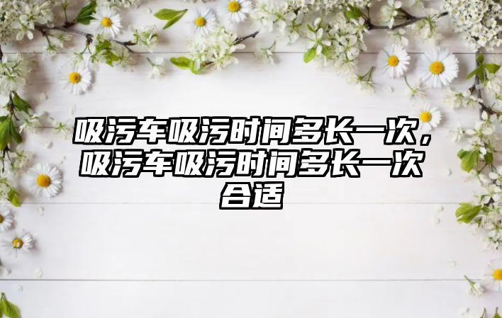 吸污車吸污時(shí)間多長(zhǎng)一次，吸污車吸污時(shí)間多長(zhǎng)一次合適