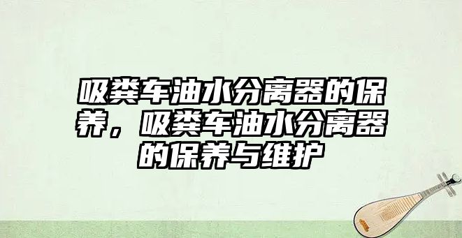 吸糞車油水分離器的保養(yǎng)，吸糞車油水分離器的保養(yǎng)與維護