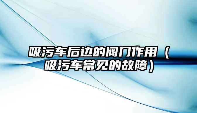 吸污車后邊的閥門作用（吸污車常見的故障）