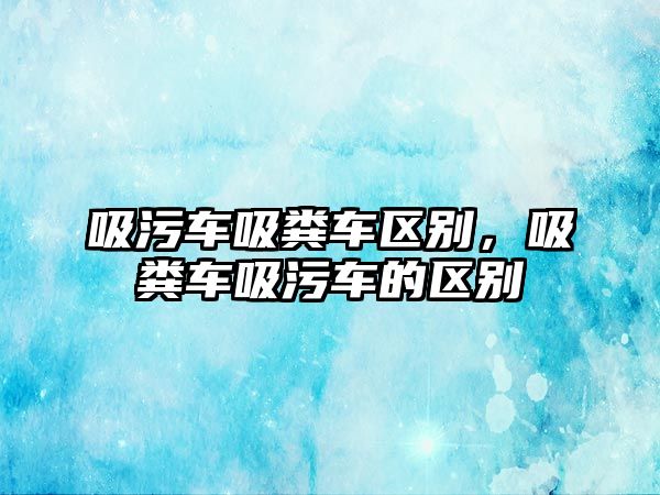 吸污車吸糞車區(qū)別，吸糞車吸污車的區(qū)別