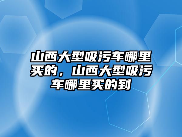 山西大型吸污車哪里買的，山西大型吸污車哪里買的到