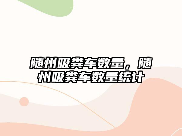 隨州吸糞車數量，隨州吸糞車數量統(tǒng)計