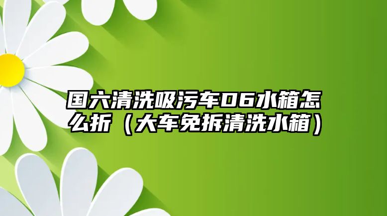 國六清洗吸污車D6水箱怎么折（大車免拆清洗水箱）