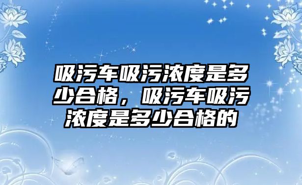 吸污車吸污濃度是多少合格，吸污車吸污濃度是多少合格的