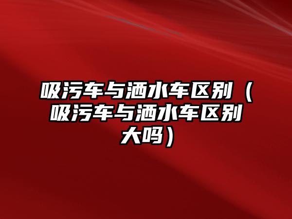 吸污車與灑水車區(qū)別（吸污車與灑水車區(qū)別大嗎）