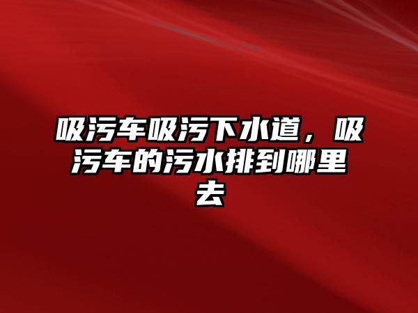 吸污車吸污下水道，吸污車的污水排到哪里去