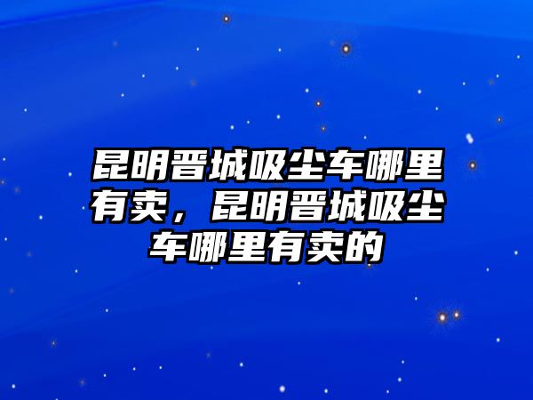 昆明晉城吸塵車哪里有賣，昆明晉城吸塵車哪里有賣的