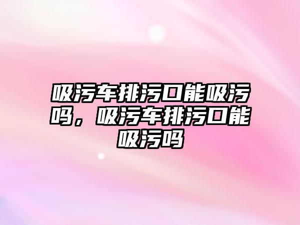 吸污車排污口能吸污嗎，吸污車排污口能吸污嗎