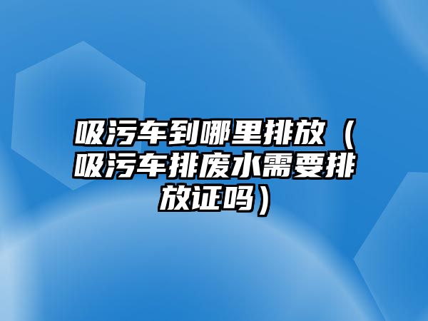 吸污車到哪里排放（吸污車排廢水需要排放證嗎）