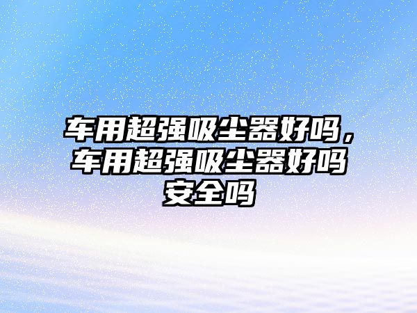 車用超強(qiáng)吸塵器好嗎，車用超強(qiáng)吸塵器好嗎安全嗎