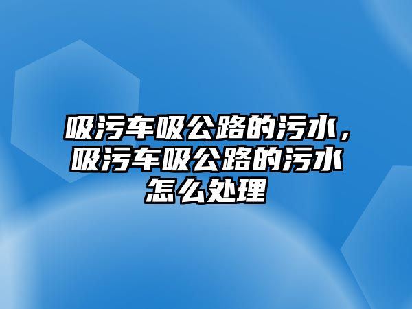 吸污車吸公路的污水，吸污車吸公路的污水怎么處理