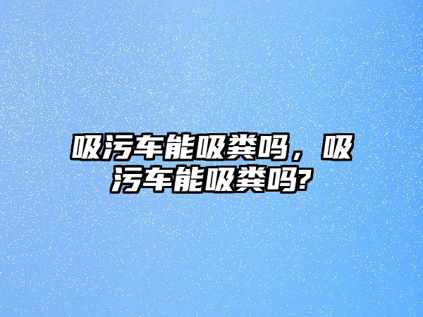 吸污車能吸糞嗎，吸污車能吸糞嗎?