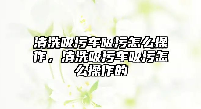 清洗吸污車吸污怎么操作，清洗吸污車吸污怎么操作的