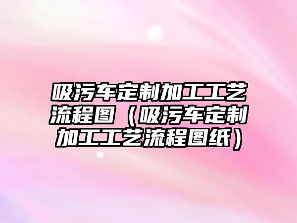 吸污車定制加工工藝流程圖（吸污車定制加工工藝流程圖紙）