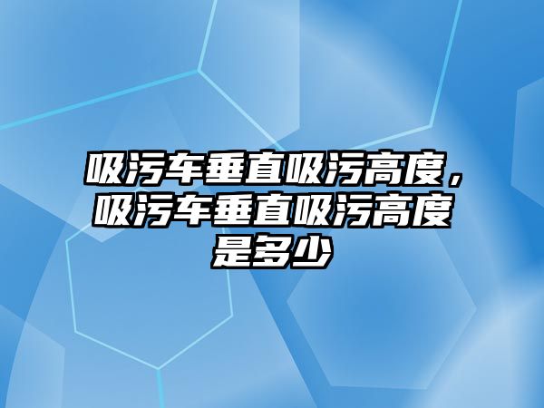 吸污車垂直吸污高度，吸污車垂直吸污高度是多少