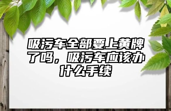 吸污車全部要上黃牌了嗎，吸污車應(yīng)該辦什么手續(xù)