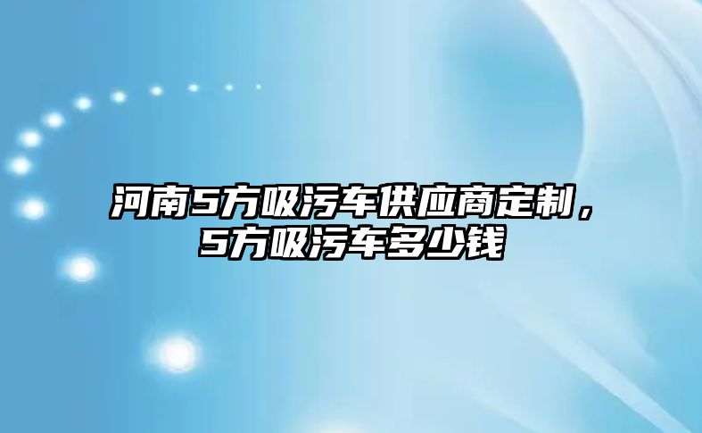 河南5方吸污車供應(yīng)商定制，5方吸污車多少錢