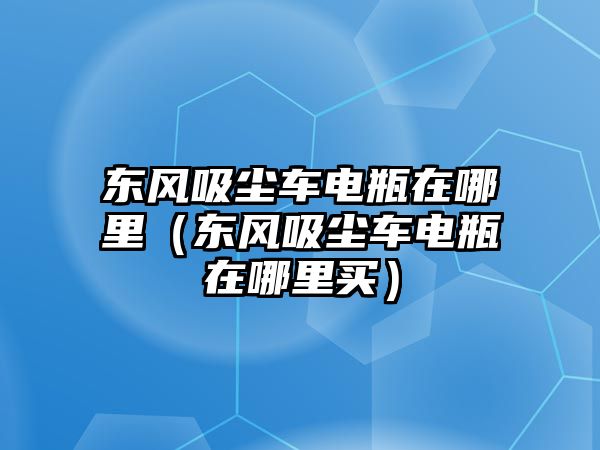 東風(fēng)吸塵車電瓶在哪里（東風(fēng)吸塵車電瓶在哪里買）