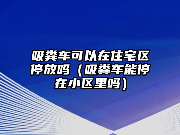 吸糞車可以在住宅區(qū)停放嗎（吸糞車能停在小區(qū)里嗎）